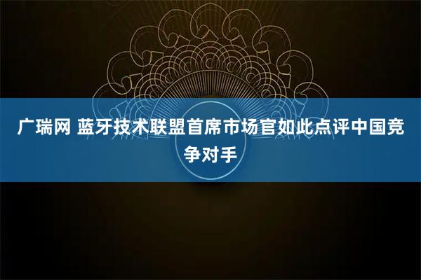广瑞网 蓝牙技术联盟首席市场官如此点评中国竞争对手