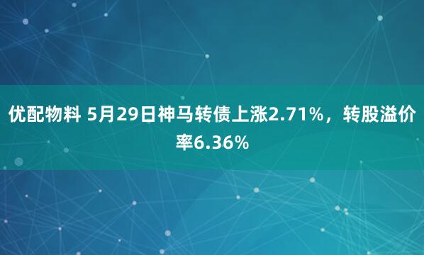 优配物料 5月29日神马转债上涨2.71%，转股溢价率6.36%
