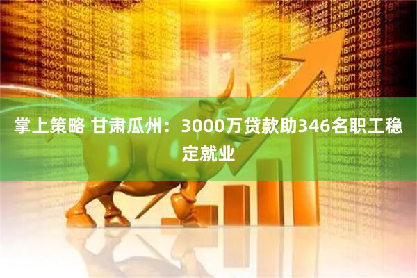 掌上策略 甘肃瓜州：3000万贷款助346名职工稳定就业