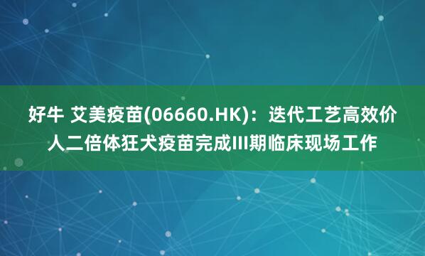 好牛 艾美疫苗(06660.HK)：迭代工艺高效价人二倍体狂犬疫苗完成III期临床现场工作