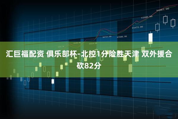 汇巨福配资 俱乐部杯-北控1分险胜天津 双外援合砍82分