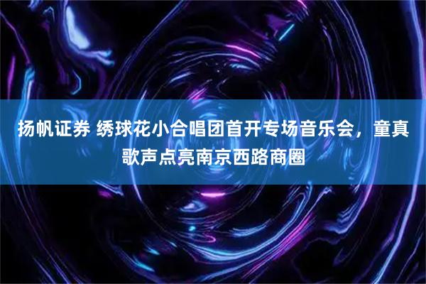 扬帆证券 绣球花小合唱团首开专场音乐会，童真歌声点亮南京西路商圈