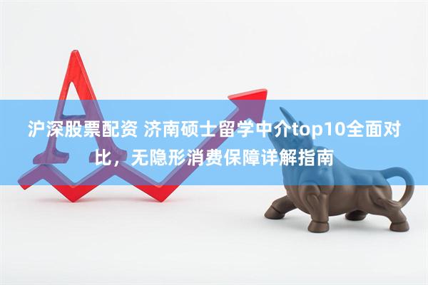 沪深股票配资 济南硕士留学中介top10全面对比，无隐形消费保障详解指南