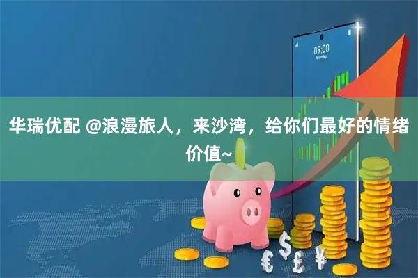 华瑞优配 @浪漫旅人，来沙湾，给你们最好的情绪价值~