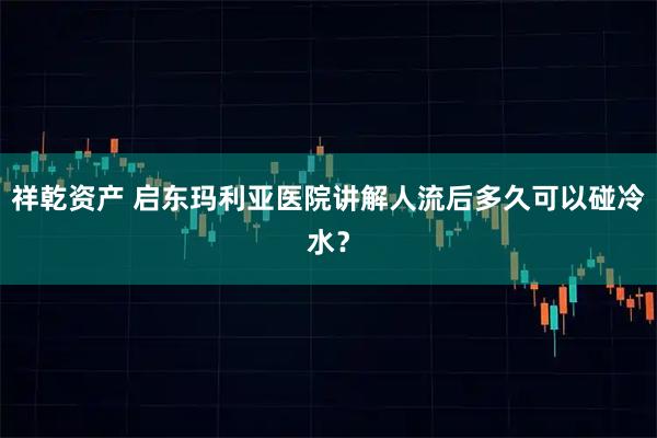 祥乾资产 启东玛利亚医院讲解人流后多久可以碰冷水？