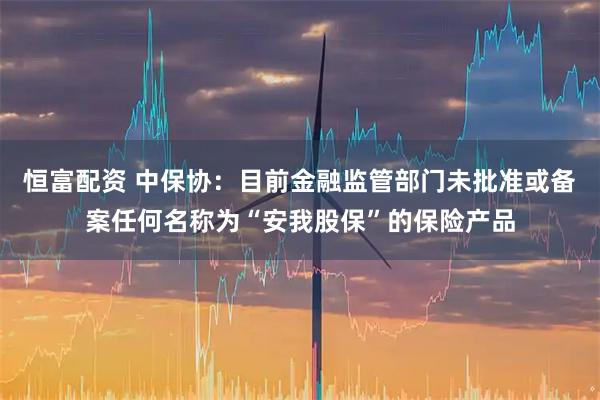 恒富配资 中保协：目前金融监管部门未批准或备案任何名称为“安我股保”的保险产品