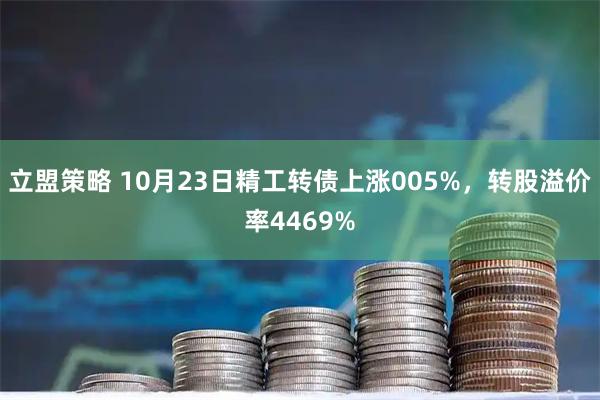 立盟策略 10月23日精工转债上涨005%，转股溢价率4469%
