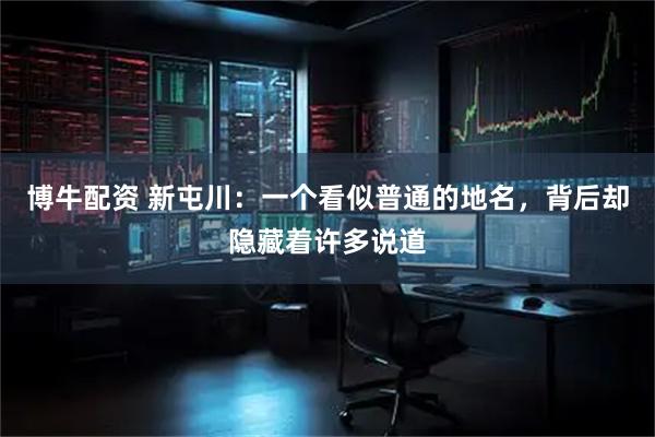 博牛配资 新屯川：一个看似普通的地名，背后却隐藏着许多说道