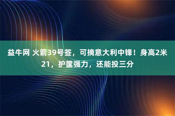 益牛网 火箭39号签，可摘意大利中锋！身高2米21，护筐强力，还能投三分