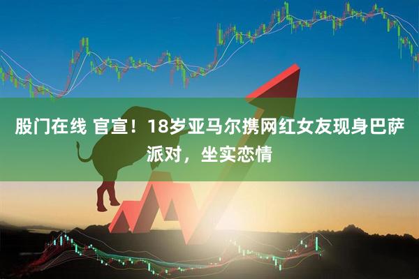 股门在线 官宣！18岁亚马尔携网红女友现身巴萨派对，坐实恋情